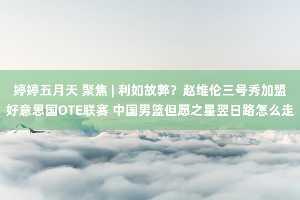 婷婷五月天 聚焦 | 利如故弊？赵维伦三号秀加盟好意思国OTE联赛 中国男篮但愿之星翌日路怎么走