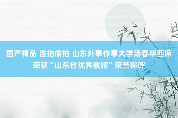 国产精品 自拍偷拍 山东外事作事大学汤春华西席荣获“山东省优秀教师”荣誉称呼
