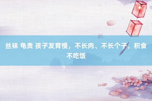 丝袜 龟责 孩子发育慢,不长肉、不长个子,积食不吃饭