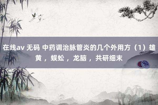在线av 无码 中药调治脉管炎的几个外用方（1）雄黄 ，蜈蚣 ，龙脑 ，共研细末