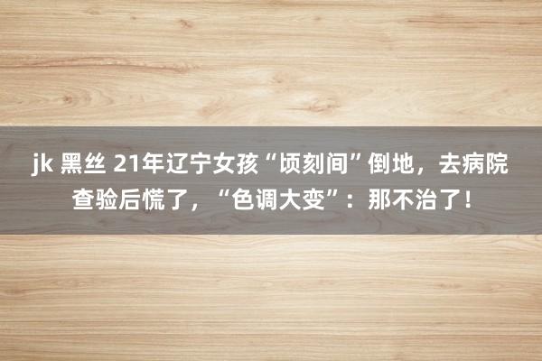 jk 黑丝 21年辽宁女孩“顷刻间”倒地，去病院查验后慌了，“色调大变”：那不治了！