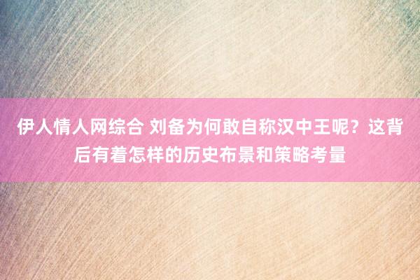 伊人情人网综合 刘备为何敢自称汉中王呢？这背后有着怎样的历史布景和策略考量