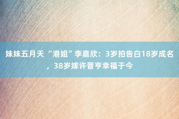 妹妹五月天 “港姐”李嘉欣：3岁拍告白18岁成名，38岁嫁许晋亨幸福于今