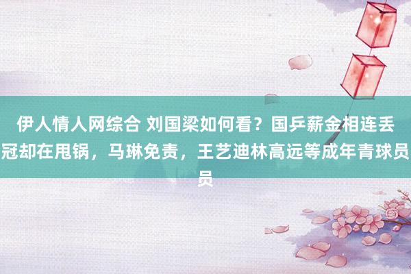 伊人情人网综合 刘国梁如何看?国乒薪金相连丢冠却在甩锅,马琳免责,王艺迪林高远等成年青球员