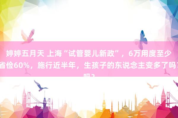 婷婷五月天 上海“试管婴儿新政”，6万用度至少省俭60%，施行近半年，生孩子的东说念主变多了吗？