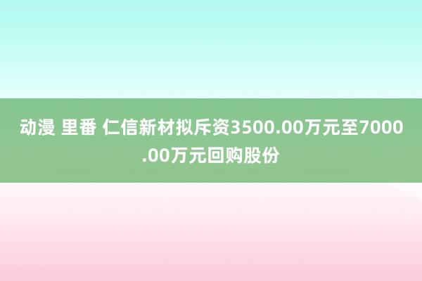 动漫 里番 仁信新材拟斥资3500.00万元至7000.00万元回购股份