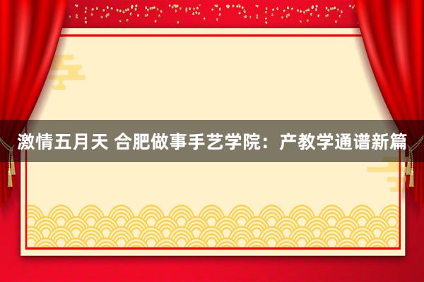 激情五月天 合肥做事手艺学院：产教学通谱新篇