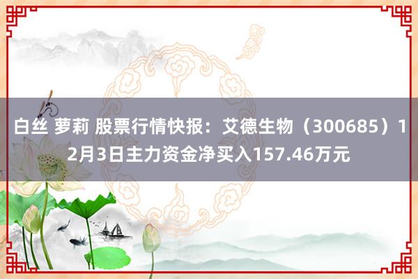 白丝 萝莉 股票行情快报：艾德生物（300685）12月3日主力资金净买入157.46万元