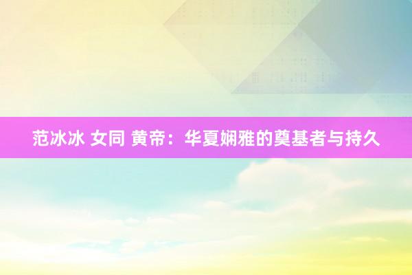 范冰冰 女同 黄帝：华夏娴雅的奠基者与持久