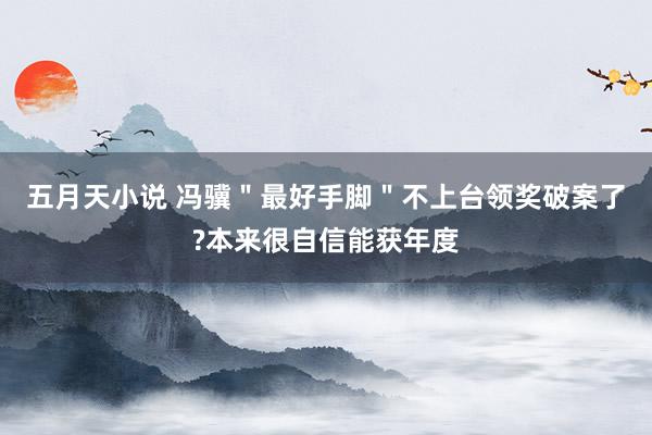 五月天小说 冯骥＂最好手脚＂不上台领奖破案了?本来很自信能获年度
