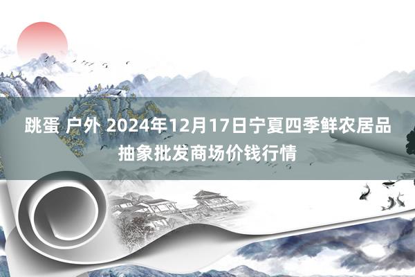 跳蛋 户外 2024年12月17日宁夏四季鲜农居品抽象批发商场价钱行情