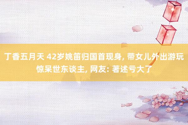 丁香五月天 42岁姚笛归国首现身， 带女儿外出游玩惊呆世东谈主， 网友: 著述亏大了