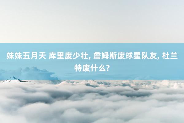 妹妹五月天 库里废少壮， 詹姆斯废球星队友， 杜兰特废什么?