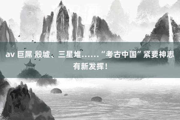 av 巨屌 殷墟、三星堆……“考古中国”紧要神志有新发挥!