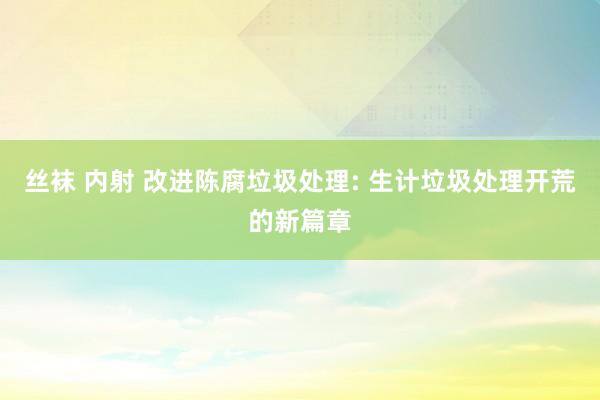 丝袜 内射 改进陈腐垃圾处理: 生计垃圾处理开荒的新篇章