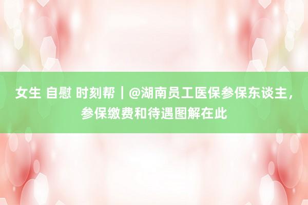 女生 自慰 时刻帮|@湖南员工医保参保东谈主,参保缴费和待遇图解在此