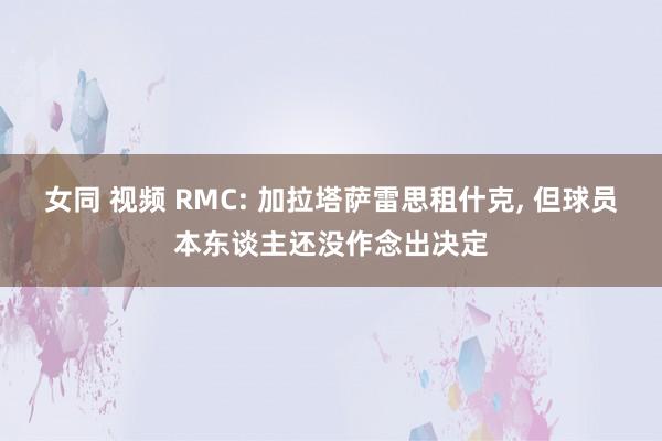 女同 视频 RMC: 加拉塔萨雷思租什克， 但球员本东谈主还没作念出决定