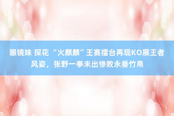 眼镜妹 探花 “火麒麟”王赛擂台再现KO展王者风姿,张野一拳未出惨败永垂竹帛