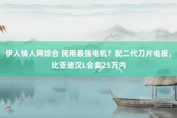 伊人情人网综合 民用最强电机？配二代刀片电板，比亚迪汉L会卖25万内