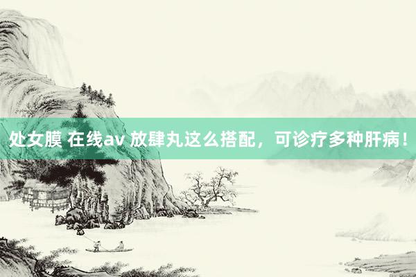 处女膜 在线av 放肆丸这么搭配,可诊疗多种肝病!