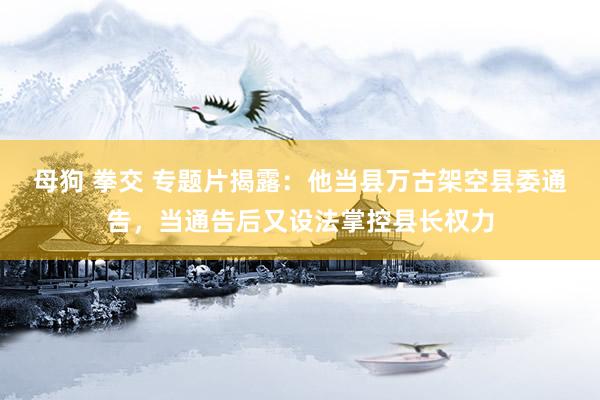 母狗 拳交 专题片揭露：他当县万古架空县委通告，当通告后又设法掌控县长权力