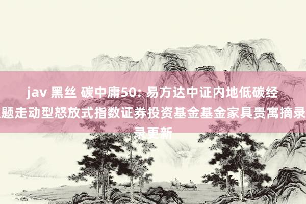 jav 黑丝 碳中庸50: 易方达中证内地低碳经济主题走动型怒放式指数证券投资基金基金家具贵寓摘录更新