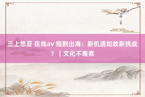 三上悠亚 在线av 短剧出海：新机遇如故新挑战？｜文化不雅察