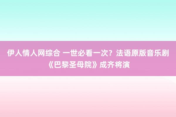 伊人情人网综合 一世必看一次？法语原版音乐剧《巴黎圣母院》成齐将演