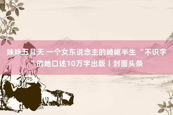 妹妹五月天 一个女东说念主的崎岖半生 “不识字”的她口述10万字出版丨封面头条