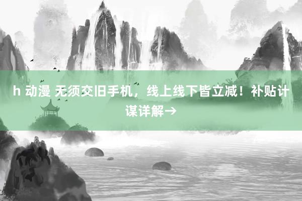 h 动漫 无须交旧手机，线上线下皆立减！补贴计谋详解→