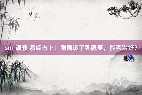 sm 调教 易经占卜：刚确诊了乳腺癌，能否治好？