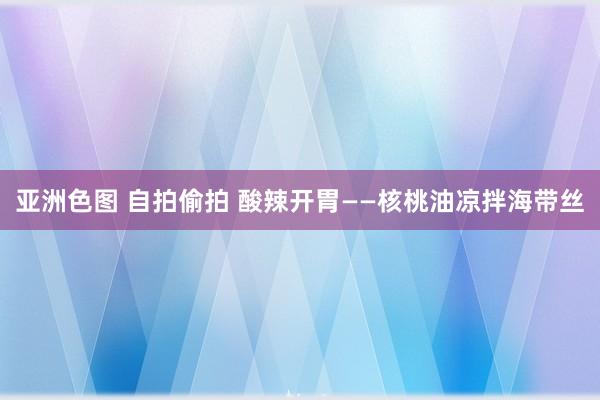 亚洲色图 自拍偷拍 酸辣开胃——核桃油凉拌海带丝
