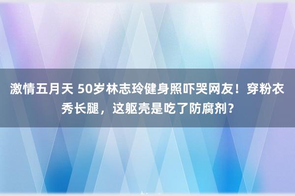 激情五月天 50岁林志玲健身照吓哭网友！穿粉衣秀长腿，这躯壳是吃了防腐剂？