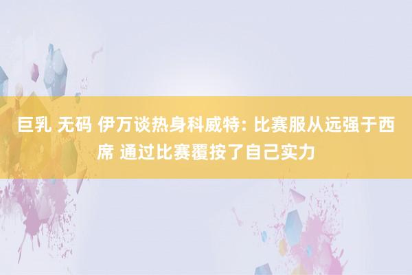 巨乳 无码 伊万谈热身科威特: 比赛服从远强于西席 通过比赛覆按了自己实力