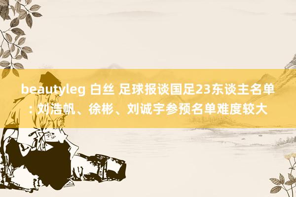 beautyleg 白丝 足球报谈国足23东谈主名单: 刘浩帆、徐彬、刘诚宇参预名单难度较大