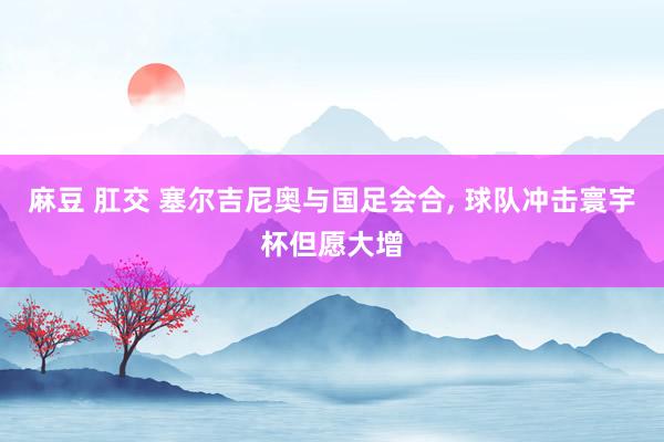 麻豆 肛交 塞尔吉尼奥与国足会合， 球队冲击寰宇杯但愿大增
