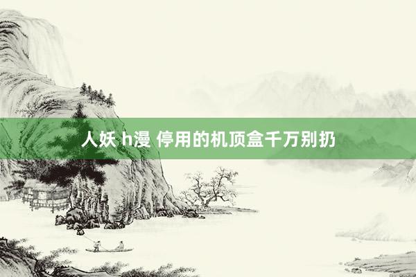 人妖 h漫 停用的机顶盒千万别扔