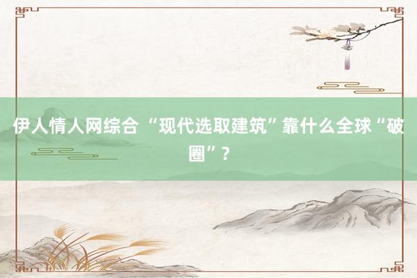 伊人情人网综合 “现代选取建筑”靠什么全球“破圈”？