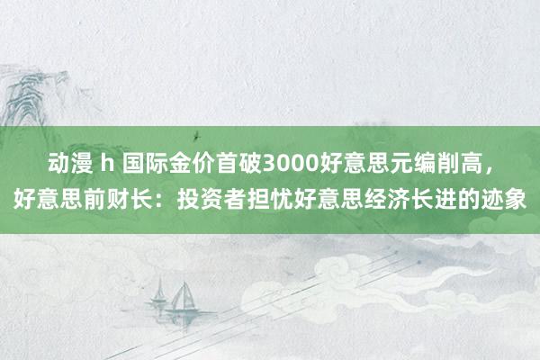 动漫 h 国际金价首破3000好意思元编削高，好意思前财长：投资者担忧好意思经济长进的迹象