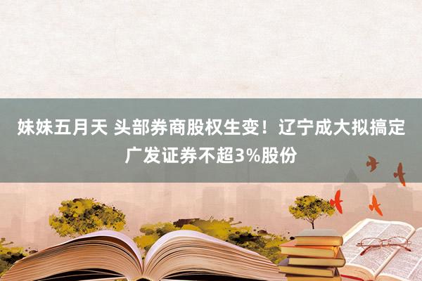 妹妹五月天 头部券商股权生变！辽宁成大拟搞定广发证券不超3%股份