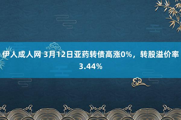 伊人成人网 3月12日亚药转债高涨0%，转股溢价率3.44%