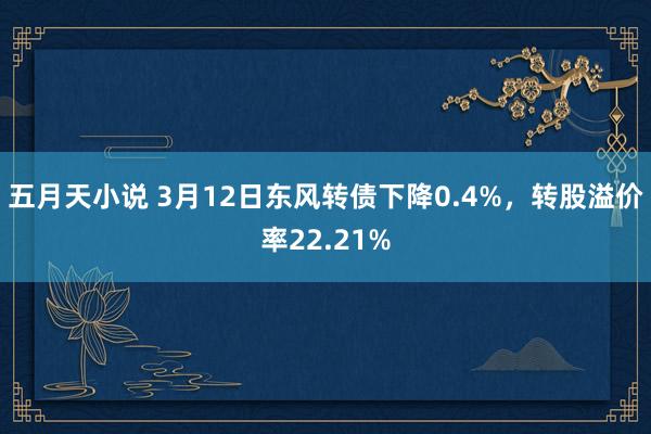 五月天小说 3月12日东风转债下降0.4%，转股溢价率22.21%