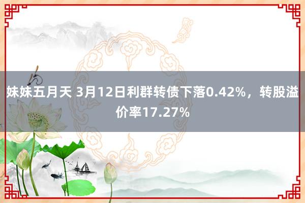 妹妹五月天 3月12日利群转债下落0.42%，转股溢价率17.27%