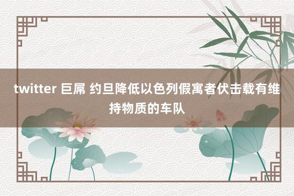 twitter 巨屌 约旦降低以色列假寓者伏击载有维持物质的车队