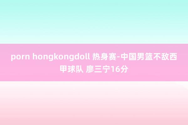 porn hongkongdoll 热身赛-中国男篮不敌西甲球队 廖三宁16分