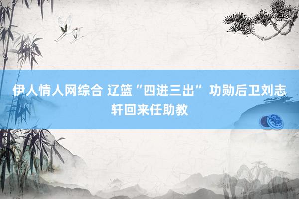伊人情人网综合 辽篮“四进三出” 功勋后卫刘志轩回来任助教