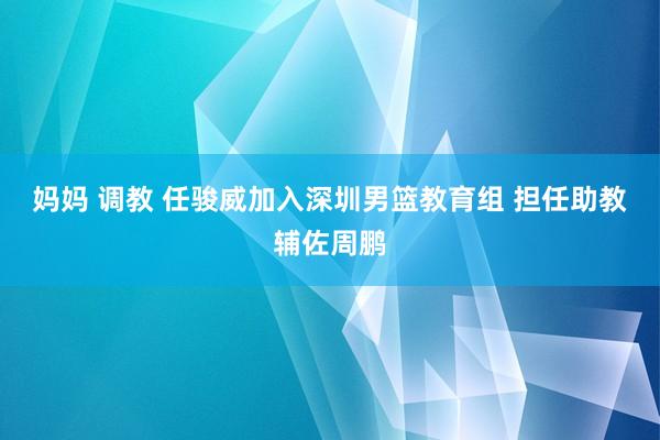 妈妈 调教 任骏威加入深圳男篮教育组 担任助教辅佐周鹏