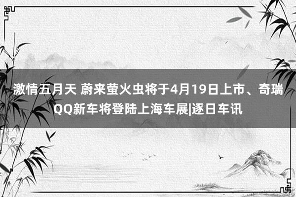 激情五月天 蔚来萤火虫将于4月19日上市、奇瑞QQ新车将登陆上海车展|逐日车讯