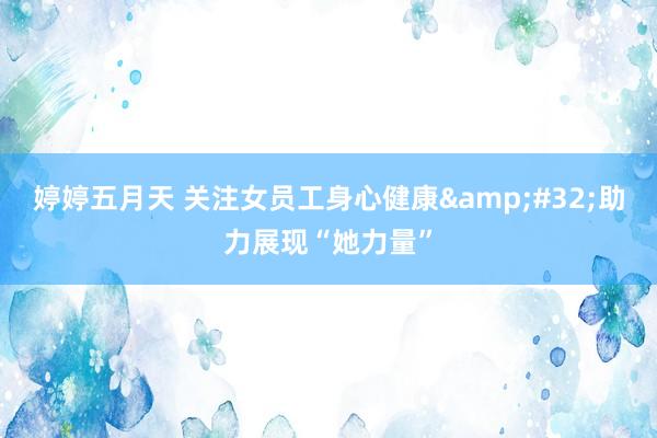 婷婷五月天 关注女员工身心健康&#32;助力展现“她力量”