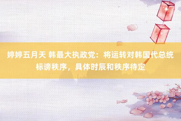 婷婷五月天 韩最大执政党：将运转对韩国代总统标谤秩序，具体时辰和秩序待定